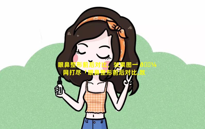 眼鼻整形前后对比，效果图一 🌼 网打尽「眼鼻整形前后对比,效果图一网打尽 🌳 」